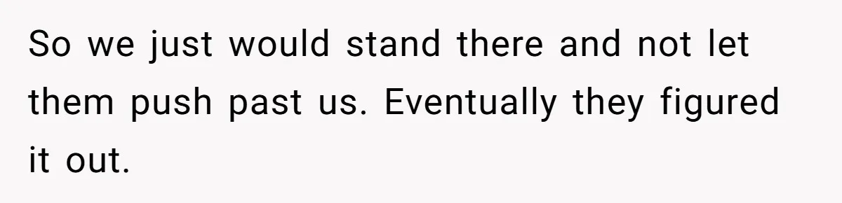 So we just would stand there and not let them push past us. Eventually they figured it out.
