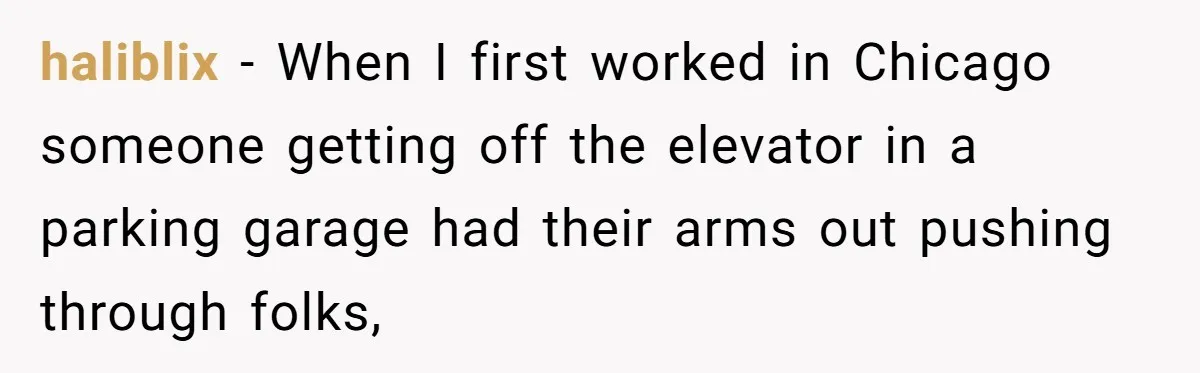 haliblix − When I first worked in Chicago someone getting off the elevator in a parking garage had their arms out pushing through folks,