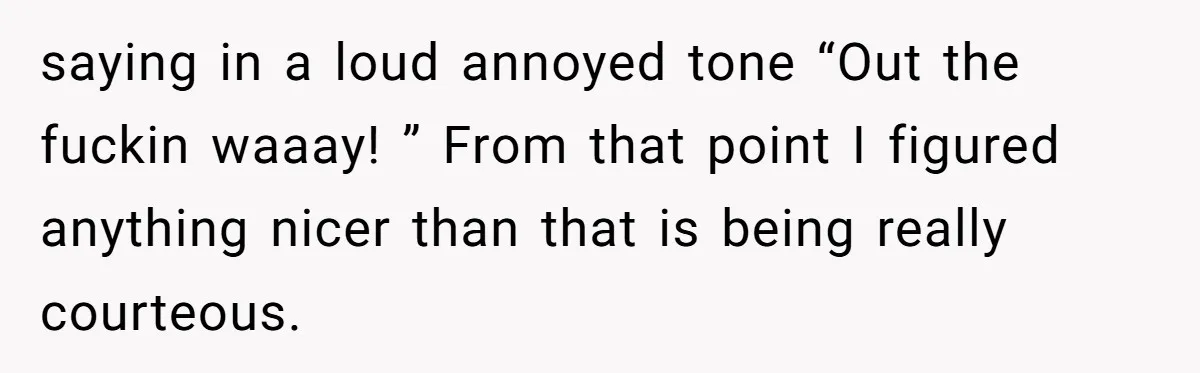 saying in a loud annoyed tone “Out the fuckin waaay! ” From that point I figured anything nicer than that is being really courteous.