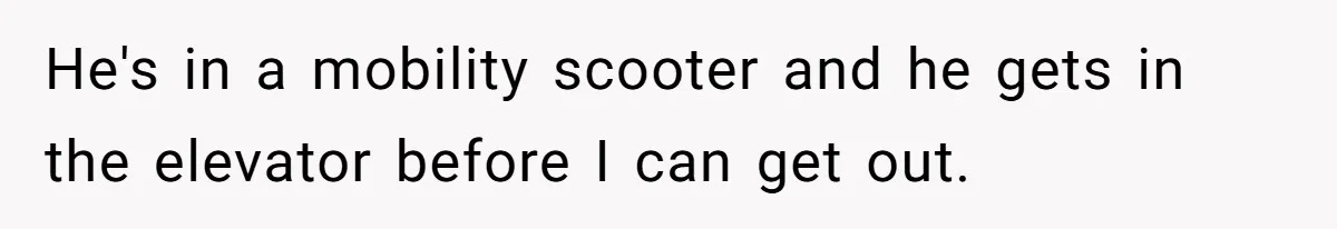 He's in a mobility scooter and he gets in the elevator before I can get out.