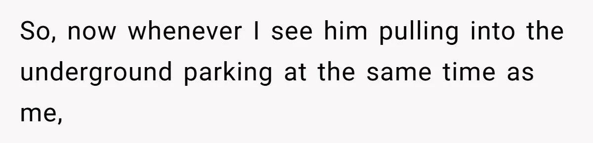 So, now whenever I see him pulling into the underground parking at the same time as me,