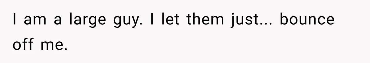 I am a large guy. I let them just... bounce off me.