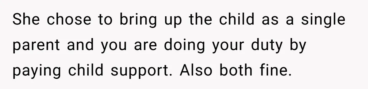 She chose to bring up the child as a single parent and you are doing your duty by paying child support. Also both fine.