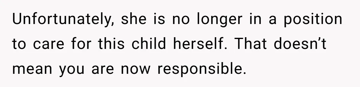 Unfortunately, she is no longer in a position to care for this child herself. That doesn’t mean you are now responsible.