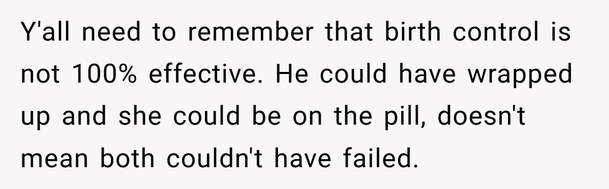 Y'all need to remember that birth control is not 100% effective. He could have wrapped up and she could be on the pill, doesn't mean both couldn't have failed.