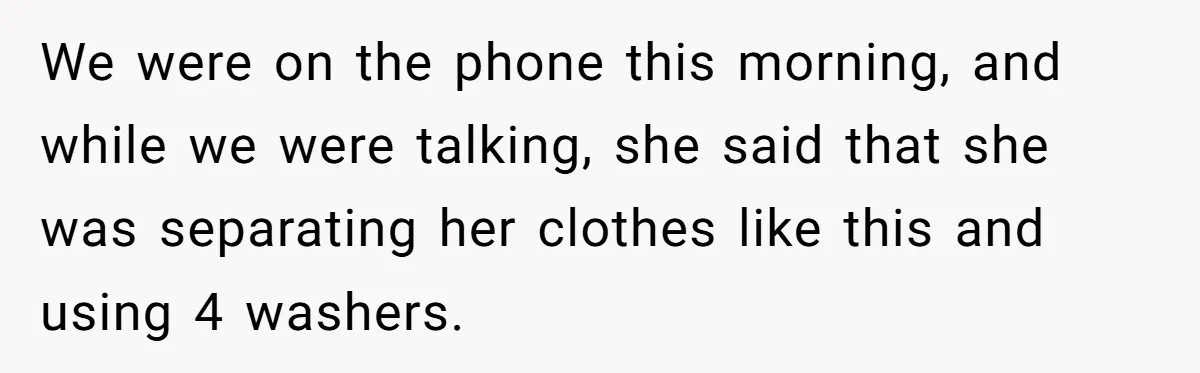 We were on the phone this morning, and while we were talking, she said that she was separating her clothes like this and using 4 washers.