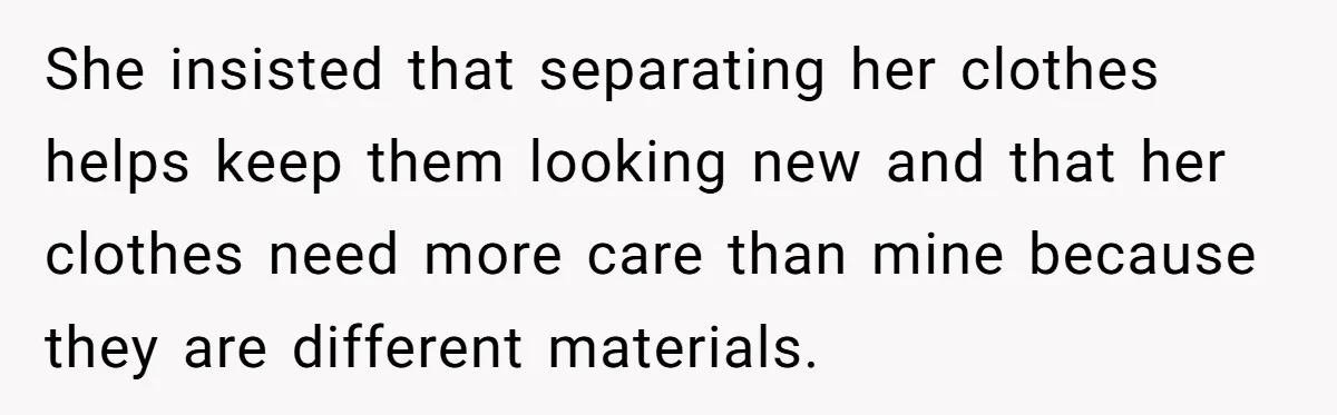She insisted that separating her clothes helps keep them looking new and that her clothes need more care than mine because they are different materials.