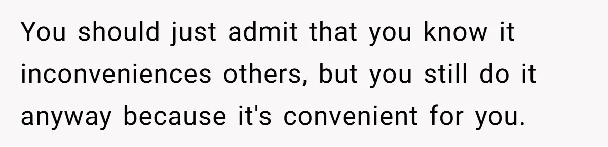 You should just admit that you know it inconveniences others, but you still do it anyway because it's convenient for you.