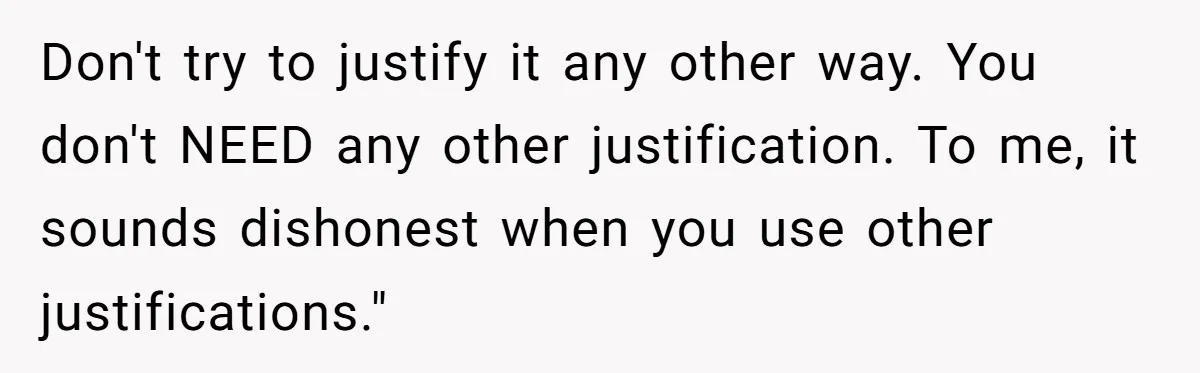 Don't try to justify it any other way. You don't NEED any other justification. To me, it sounds dishonest when you use other justifications."