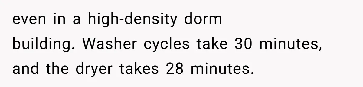even in a high-density dorm building. Washer cycles take 30 minutes, and the dryer takes 28 minutes.