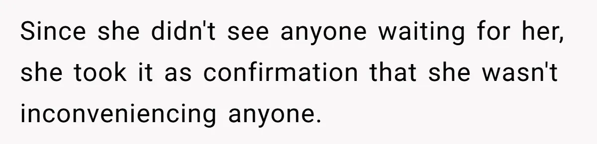 Since she didn't see anyone waiting for her, she took it as confirmation that she wasn't inconveniencing anyone.