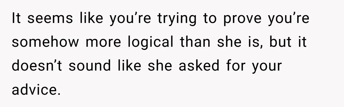 It seems like you’re trying to prove you’re somehow more logical than she is, but it doesn’t sound like she asked for your advice.