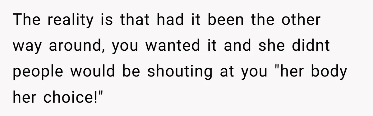 The reality is that had it been the other way around, you wanted it and she didnt people would be shouting at you "her body her choice!"