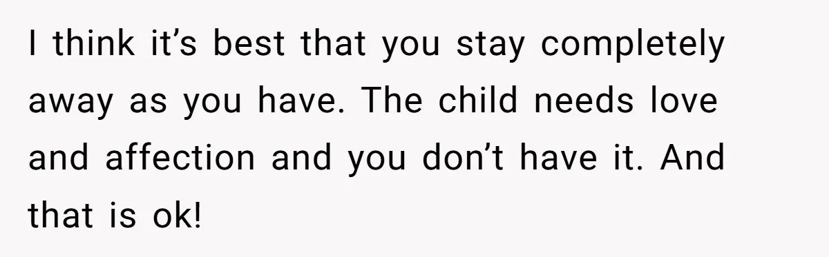 I think it’s best that you stay completely away as you have. The child needs love and affection and you don’t have it. And that is ok!