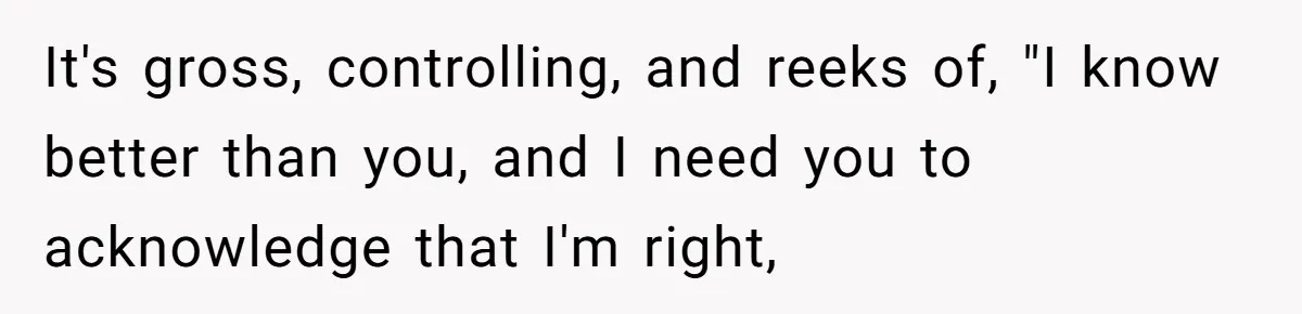 It's gross, controlling, and reeks of, "I know better than you, and I need you to acknowledge that I'm right,