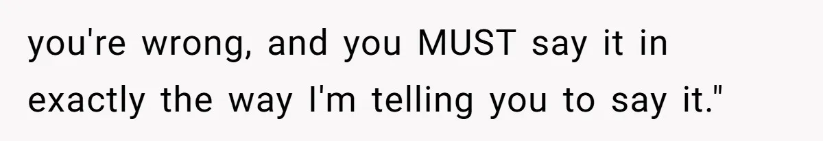 you're wrong, and you MUST say it in exactly the way I'm telling you to say it."