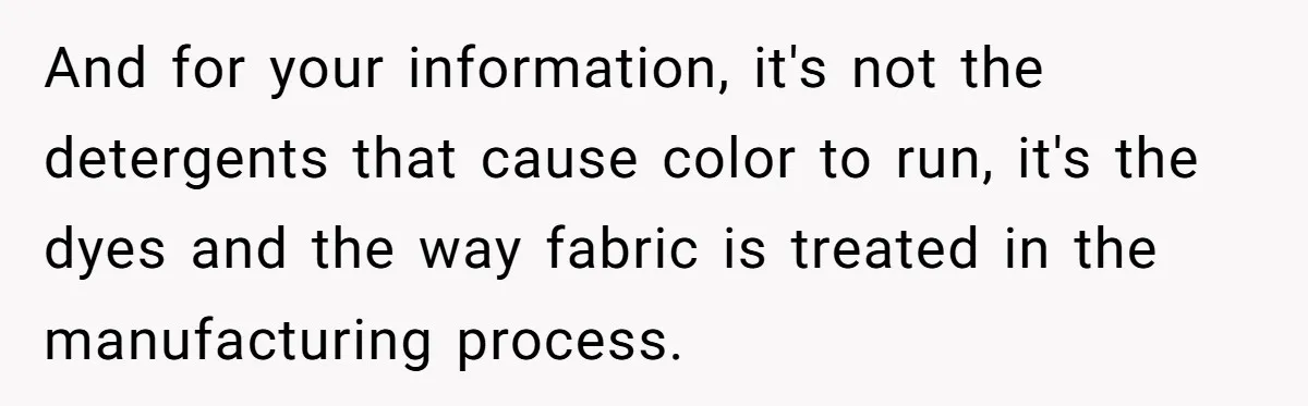 And for your information, it's not the detergents that cause color to run, it's the dyes and the way fabric is treated in the manufacturing process.