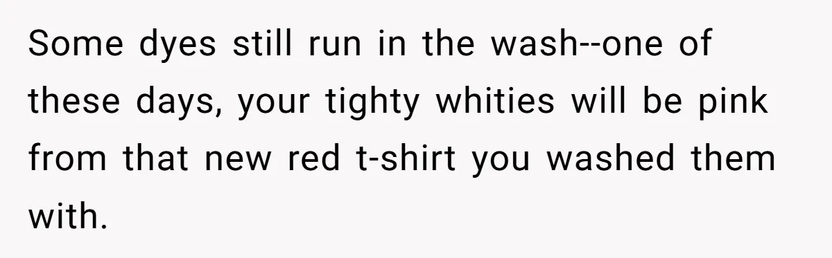 Some dyes still run in the wash--one of these days, your tighty whities will be pink from that new red t-shirt you washed them with.