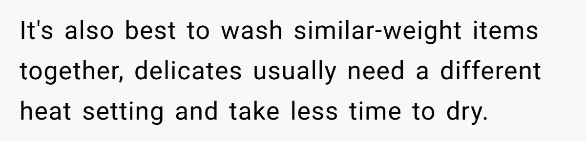 It's also best to wash similar-weight items together, delicates usually need a different heat setting and take less time to dry.
