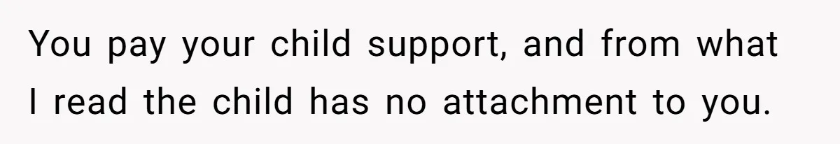 You pay your child support, and from what I read the child has no attachment to you.