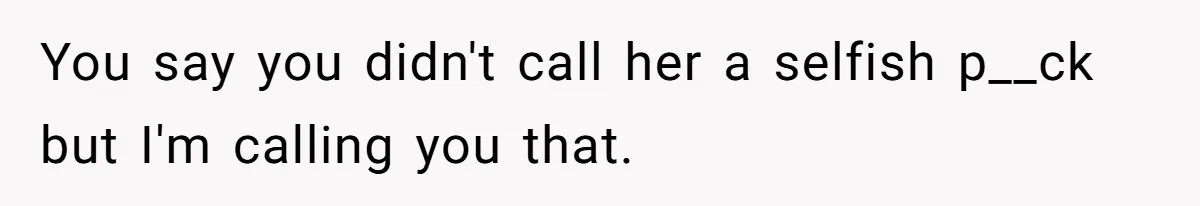 You say you didn't call her a selfish p__ck but I'm calling you that.