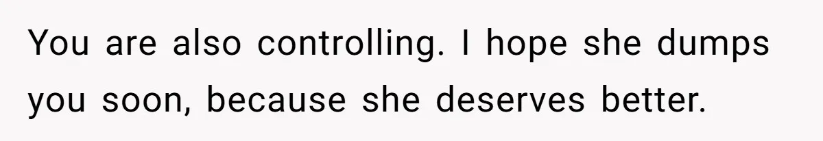You are also controlling. I hope she dumps you soon, because she deserves better.