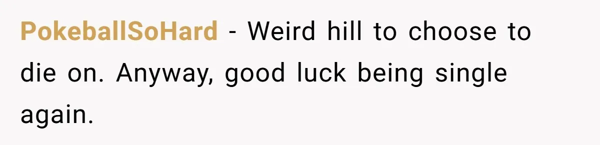 PokeballSoHard − Weird hill to choose to die on. Anyway, good luck being single again.