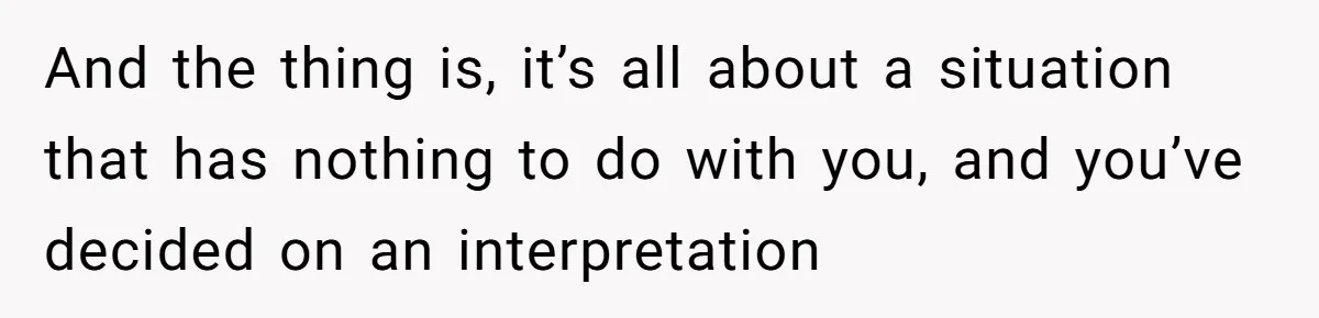 And the thing is, it’s all about a situation that has nothing to do with you, and you’ve decided on an interpretation