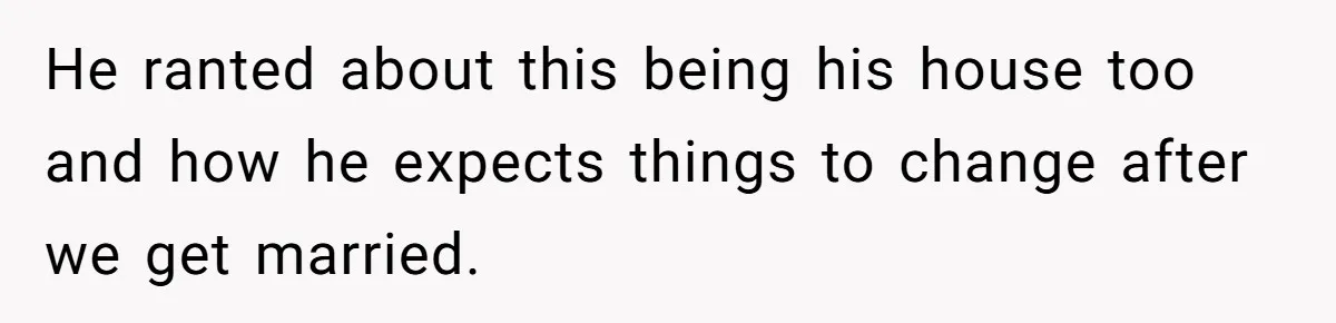 He ranted about this being his house too and how he expects things to change after we get married.