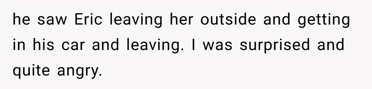he saw Eric leaving her outside and getting in his car and leaving. I was surprised and quite angry.