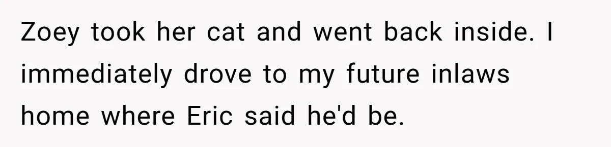 Zoey took her cat and went back inside. I immediately drove to my future inlaws home where Eric said he'd be.