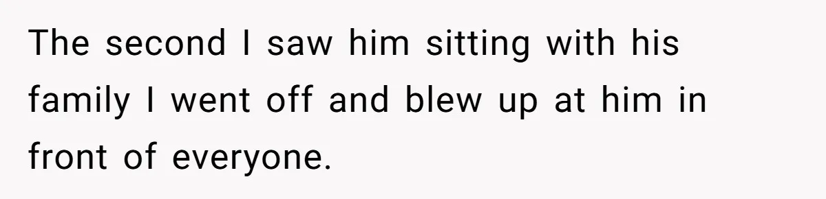 The second I saw him sitting with his family I went off and blew up at him in front of everyone.