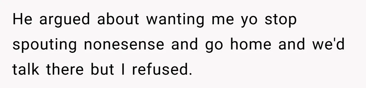 He argued about wanting me yo stop spouting nonesense and go home and we'd talk there but I refused.