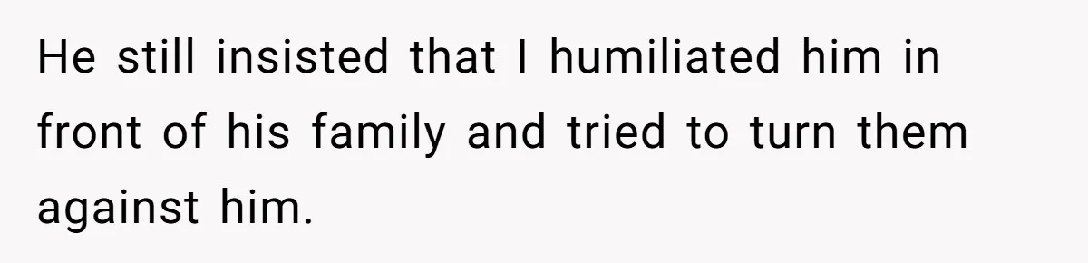 He still insisted that I humiliated him in front of his family and tried to turn them against him.