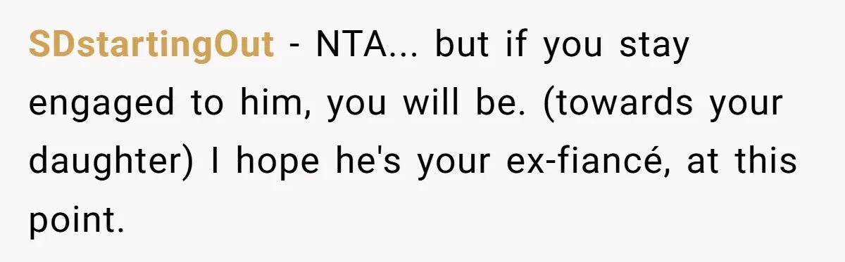 SDstartingOut − NTA... but if you stay engaged to him, you will be. (towards your daughter) I hope he's your ex-fiancé, at this point.