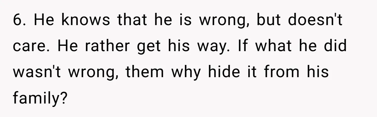 6. He knows that he is wrong, but doesn't care. He rather get his way. If what he did wasn't wrong, them why hide it from his family?