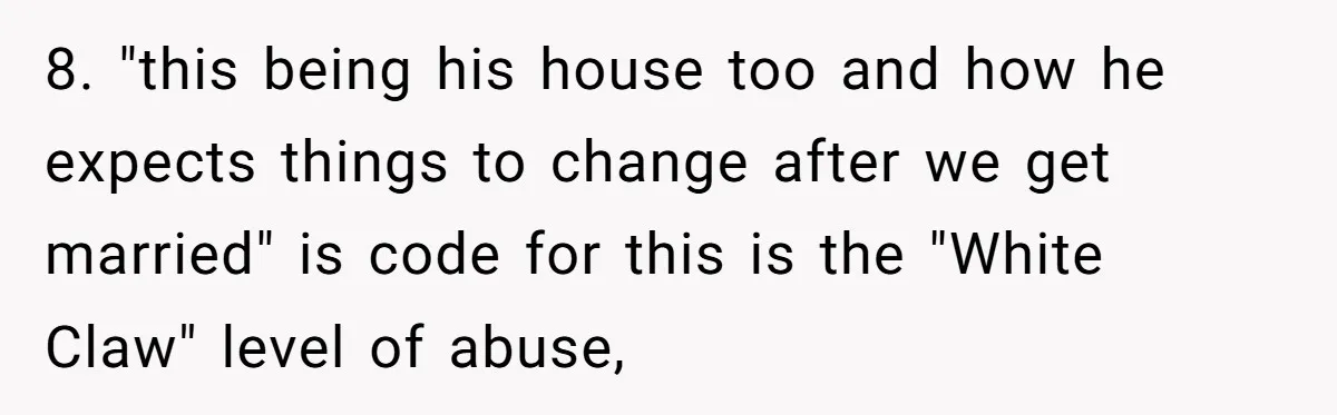 8. "this being his house too and how he expects things to change after we get married" is code for this is the "White Claw" level of abuse,