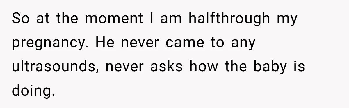 So at the moment I am halfthrough my pregnancy. He never came to any ultrasounds, never asks how the baby is doing.