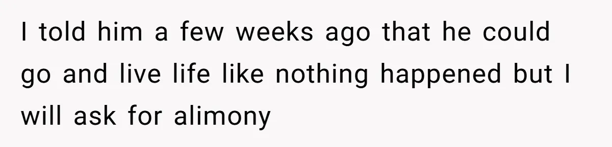 I told him a few weeks ago that he could go and live life like nothing happened but I will ask for alimony