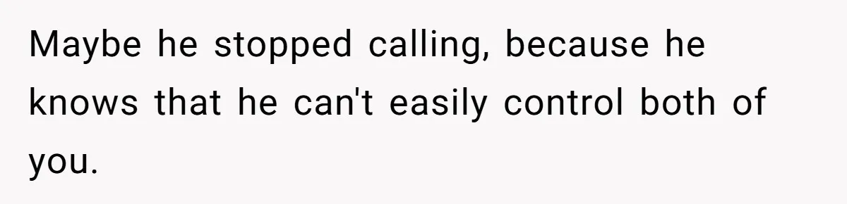 Maybe he stopped calling, because he knows that he can't easily control both of you.