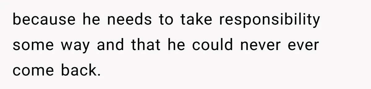 because he needs to take responsibility some way and that he could never ever come back.