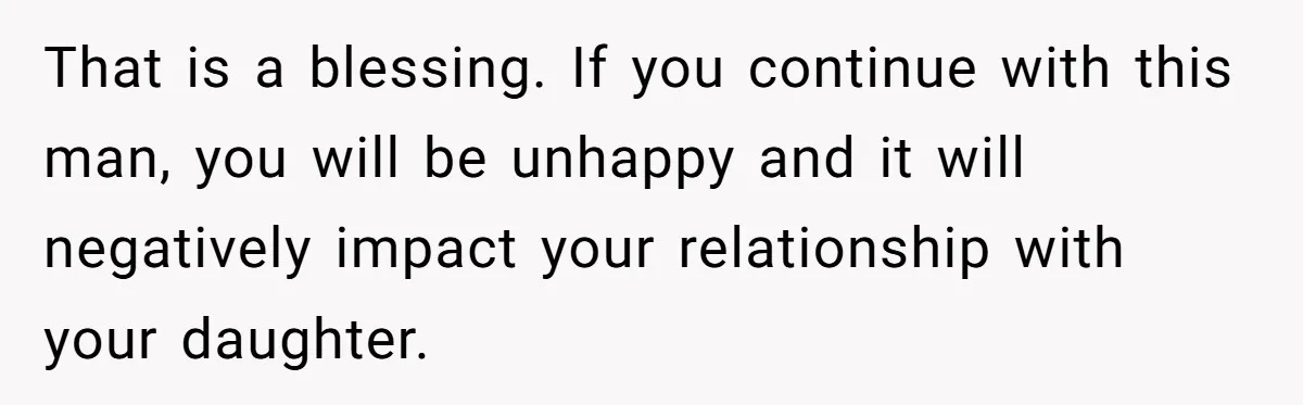 That is a blessing. If you continue with this man, you will be unhappy and it will negatively impact your relationship with your daughter.