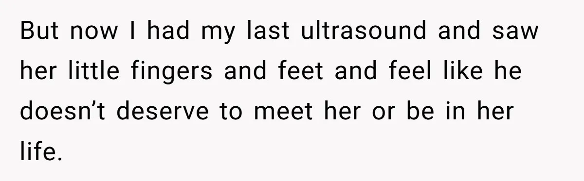 But now I had my last ultrasound and saw her little fingers and feet and feel like he doesn’t deserve to meet her or be in her life.