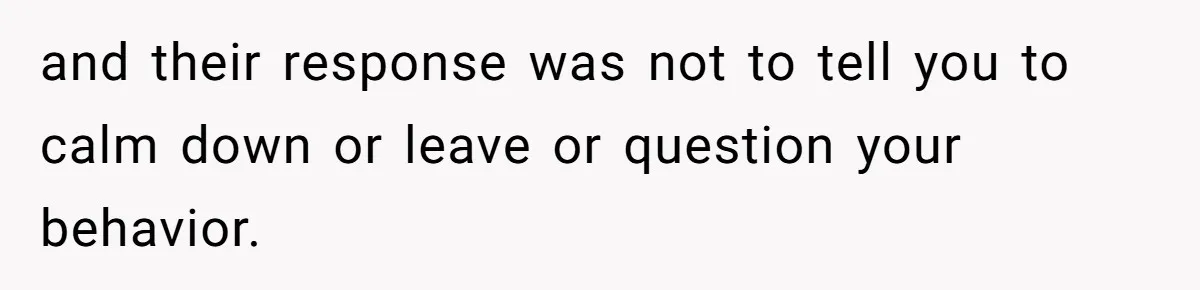 and their response was not to tell you to calm down or leave or question your behavior.