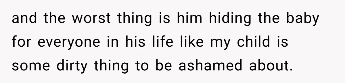 and the worst thing is him hiding the baby for everyone in his life like my child is some dirty thing to be ashamed about.