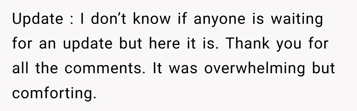 Update : I don’t know if anyone is waiting for an update but here it is. Thank you for all the comments. It was overwhelming but comforting.