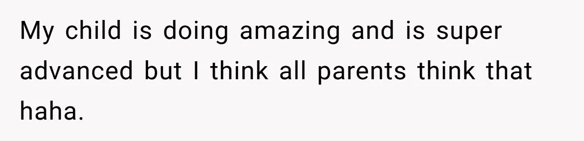My child is doing amazing and is super advanced but I think all parents think that haha.