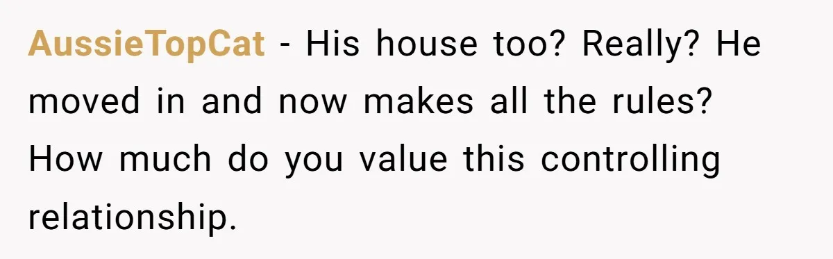 AussieTopCat − His house too? Really? He moved in and now makes all the rules? How much do you value this controlling relationship.
