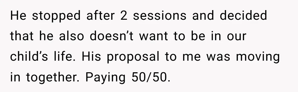 He stopped after 2 sessions and decided that he also doesn’t want to be in our child’s life. His proposal to me was moving in together. Paying 50/50.