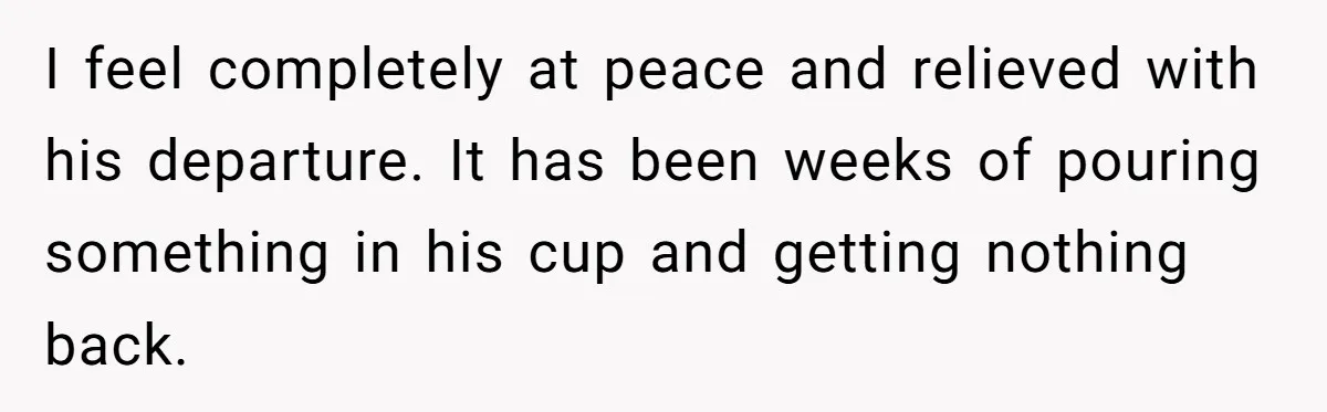 I feel completely at peace and relieved with his departure. It has been weeks of pouring something in his cup and getting nothing back.